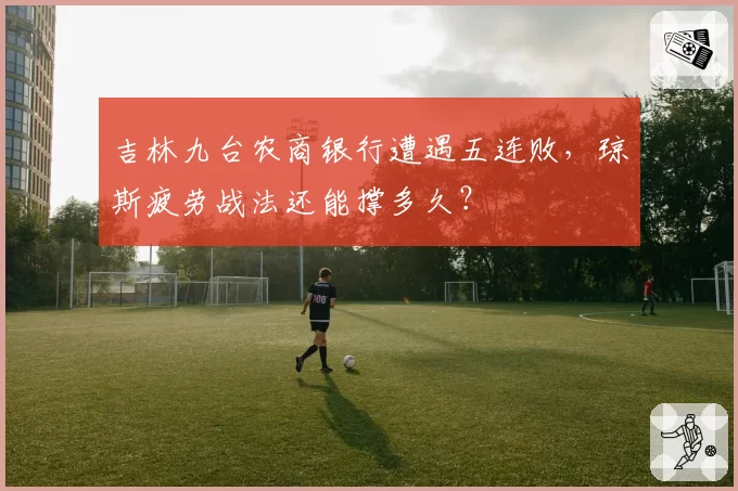吉林九台农商银行遭遇五连败，琼斯疲劳战法还能撑多久？