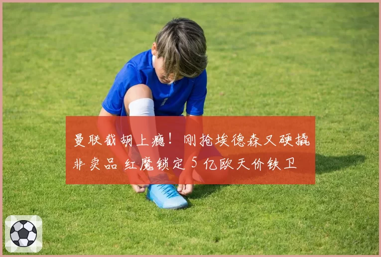 曼联截胡上瘾!刚抢埃德森又硬撬非卖品 红魔锁定 5 亿欧天价铁卫