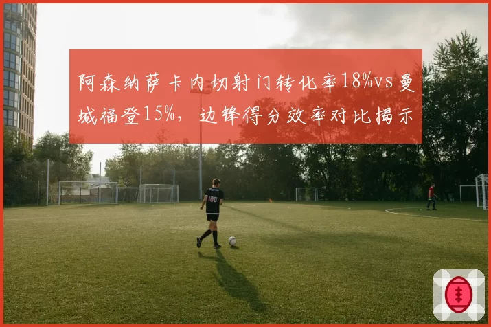 阿森纳萨卡内切射门转化率18%vs曼城福登15%，边锋得分效率对比揭示枪手进攻新维度