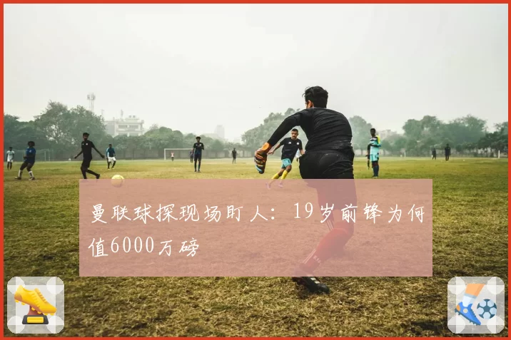 曼联球探现场盯人：19岁前锋为何值6000万磅