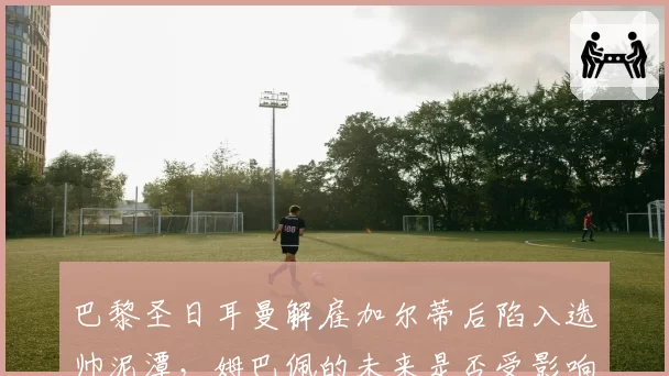 巴黎圣日耳曼解雇加尔蒂后陷入选帅泥潭,姆巴佩的未来是否受影响?