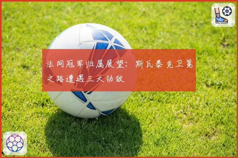 法网冠军归属展望：斯瓦泰克卫冕之路遭遇三大劲敌