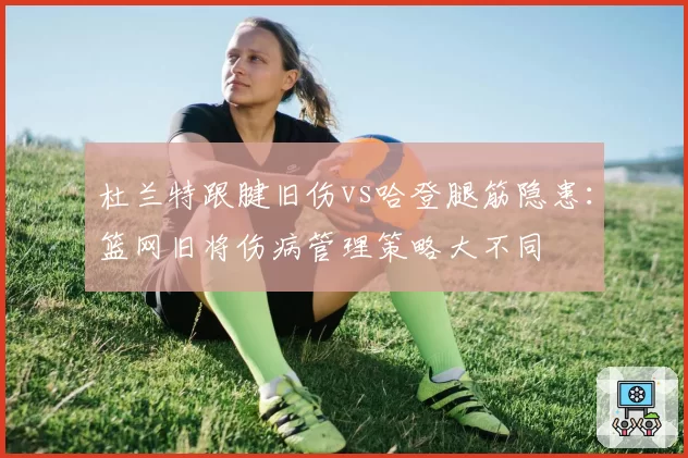 杜兰特跟腱旧伤vs哈登腿筋隐患:篮网旧将伤病管理策略大不同