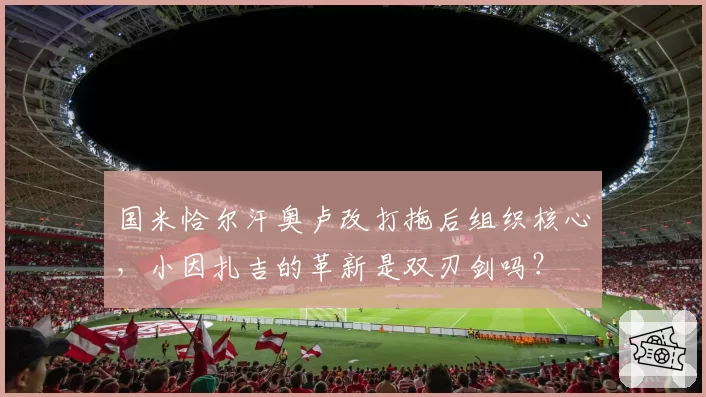 国米恰尔汗奥卢改打拖后组织核心,小因扎吉的革新是双刃剑吗?