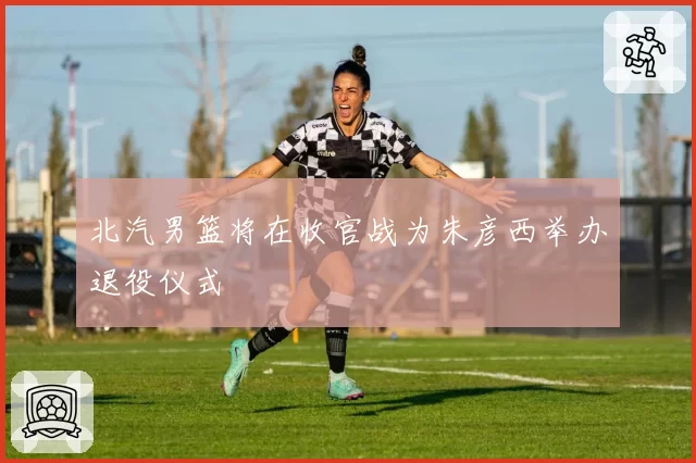 北汽男篮将在收官战为朱彦西举办退役仪式