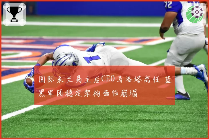 国际米兰易主后CEO马洛塔离任 蓝黑军团稳定架构面临崩塌