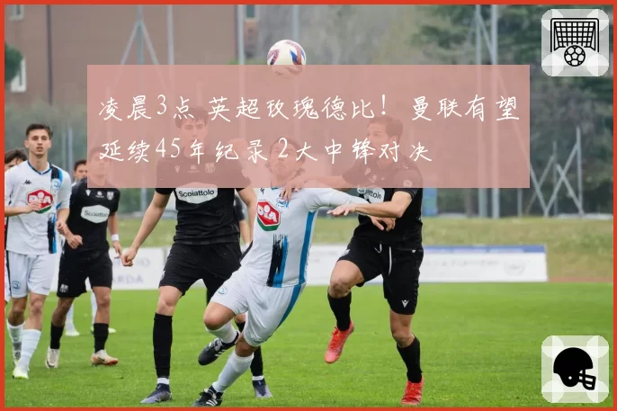 凌晨3点 英超玫瑰德比!曼联有望延续45年纪录 2大中锋对决