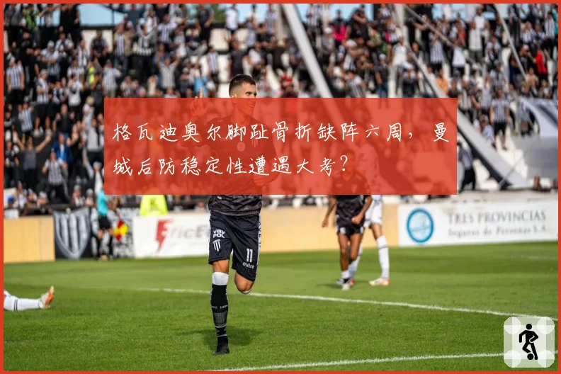 格瓦迪奥尔脚趾骨折缺阵六周,曼城后防稳定性遭遇大考?