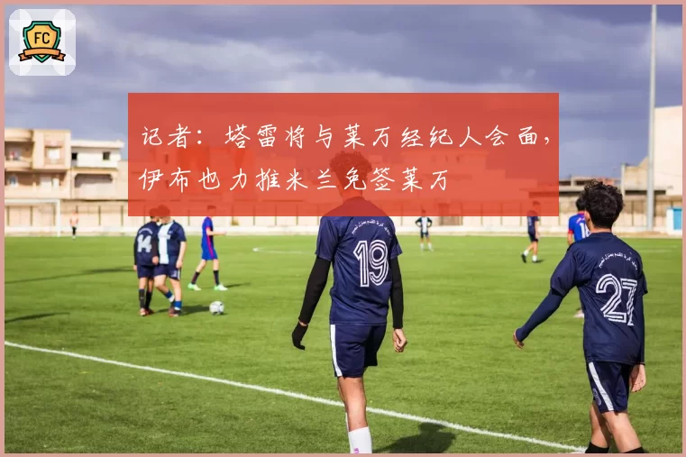 记者：塔雷将与莱万经纪人会面，伊布也力推米兰免签莱万