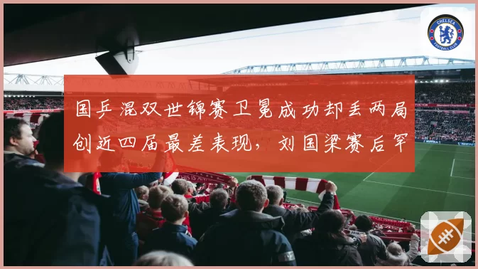 国乒混双世锦赛卫冕成功却丢两局创近四届最差表现，刘国梁赛后罕见怒批队员轻敌态度问题