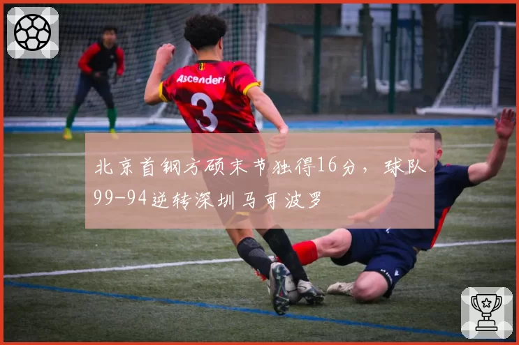 北京首钢方硕末节独得16分，球队99-94逆转深圳马可波罗