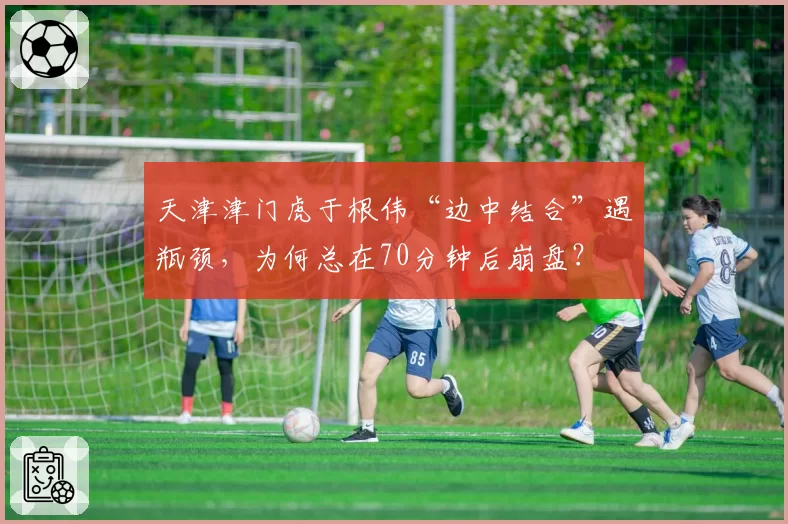 天津津门虎于根伟“边中结合”遇瓶颈，为何总在70分钟后崩盘？