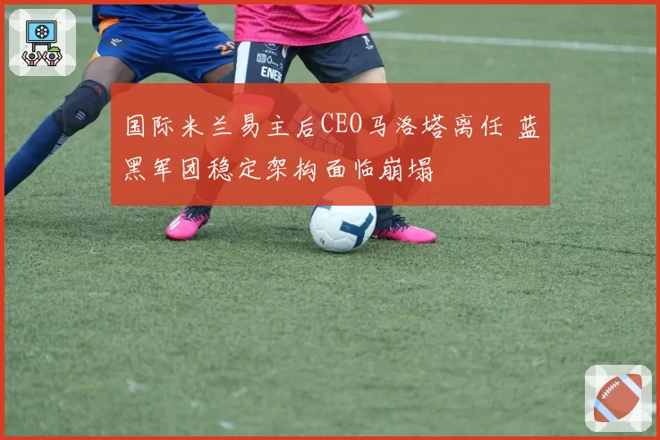 国际米兰易主后CEO马洛塔离任 蓝黑军团稳定架构面临崩塌