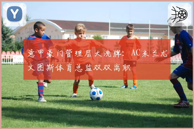 意甲豪门管理层大洗牌：AC米兰尤文图斯体育总监双双离职