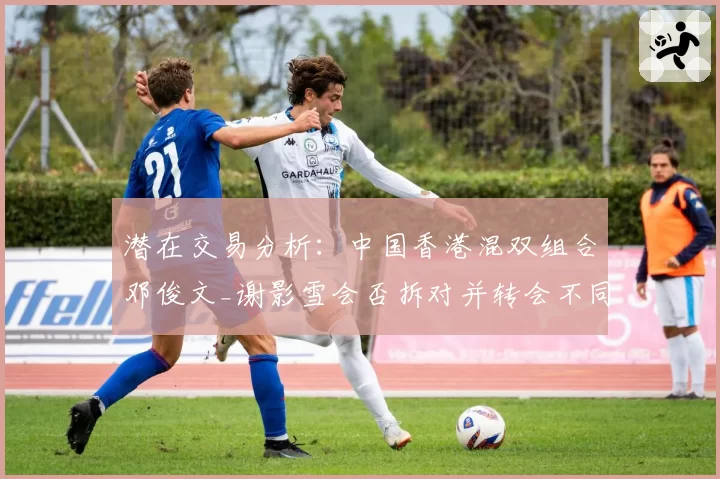 潜在交易分析：中国香港混双组合邓俊文_谢影雪会否拆对并转会不同俱乐部？
