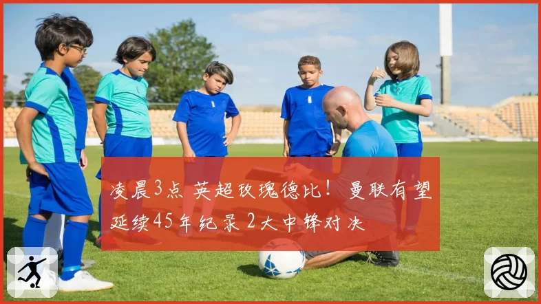 凌晨3点 英超玫瑰德比!曼联有望延续45年纪录 2大中锋对决