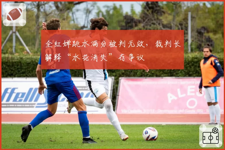 全红婵跳水满分被判无效,裁判长解释“水花消失”存争议