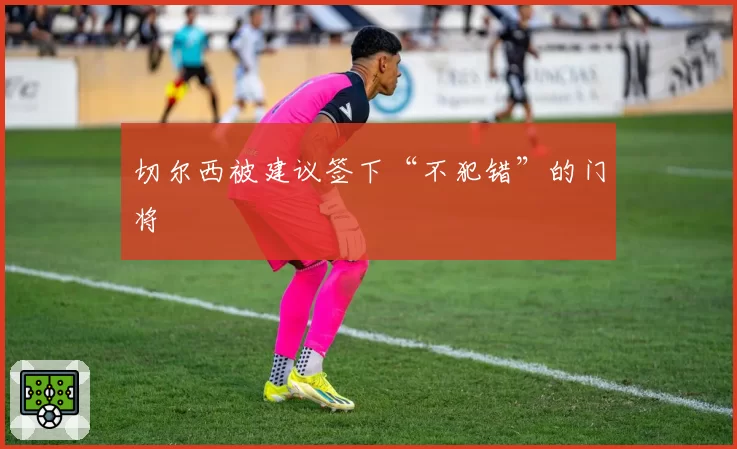 切尔西被建议签下“不犯错”的门将