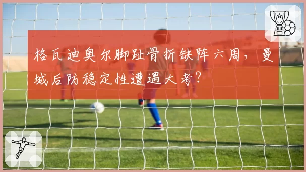 格瓦迪奥尔脚趾骨折缺阵六周,曼城后防稳定性遭遇大考?
