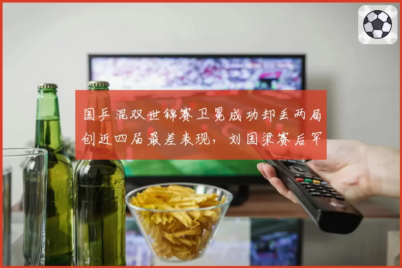国乒混双世锦赛卫冕成功却丢两局创近四届最差表现，刘国梁赛后罕见怒批队员轻敌态度问题