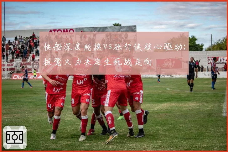 快船深度轮换vs独行侠核心驱动：板凳火力决定生死战走向