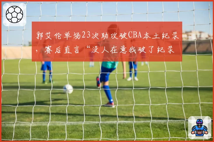 郭艾伦单场23次助攻破CBA本土纪录，赛后直言“没人在意我破了纪录”
