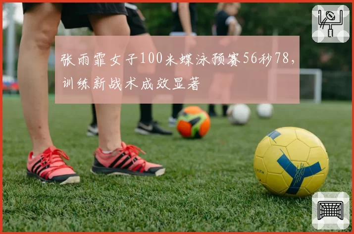 张雨霏女子100米蝶泳预赛56秒78,训练新战术成效显著