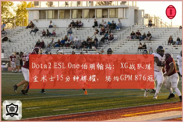 Dota2 ESL One伯明翰站:XG战队炼金术士15分钟辉耀,场均GPM 876冠绝小组赛