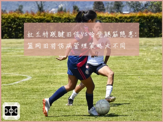 杜兰特跟腱旧伤vs哈登腿筋隐患:篮网旧将伤病管理策略大不同