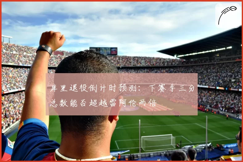 库里退役倒计时预测:下赛季三分总数能否超越雷阿伦两倍