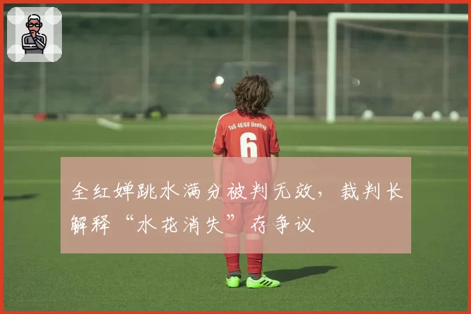 全红婵跳水满分被判无效，裁判长解释“水花消失”存争议