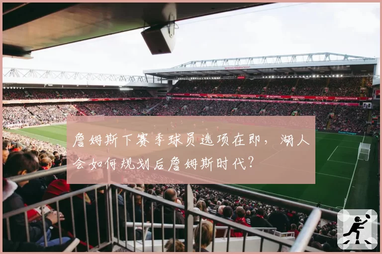 詹姆斯下赛季球员选项在即，湖人会如何规划后詹姆斯时代？