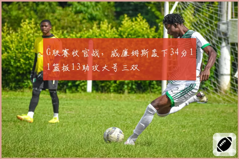 G联赛收官战，威廉姆斯轰下34分11篮板13助攻大号三双
