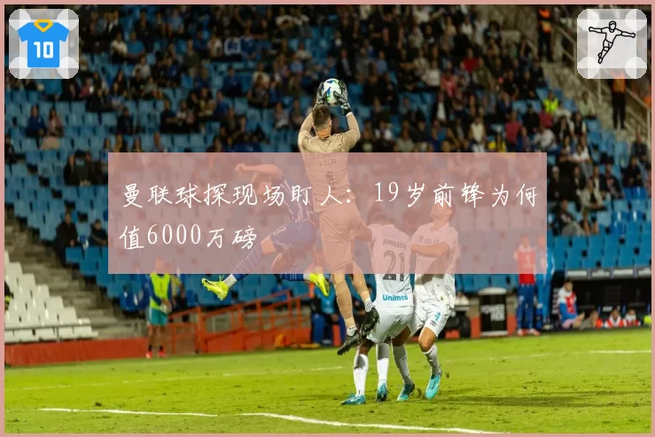 曼联球探现场盯人:19岁前锋为何值6000万磅