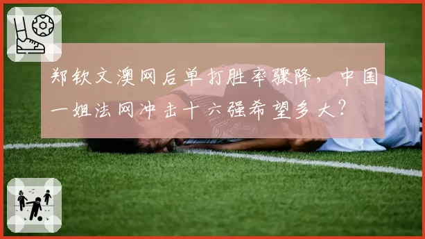 郑钦文澳网后单打胜率骤降,中国一姐法网冲击十六强希望多大?