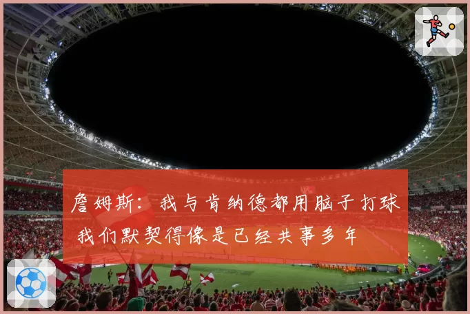 詹姆斯:我与肯纳德都用脑子打球 我们默契得像是已经共事多年