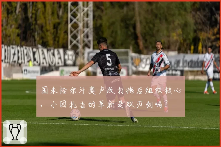 国米恰尔汗奥卢改打拖后组织核心，小因扎吉的革新是双刃剑吗？