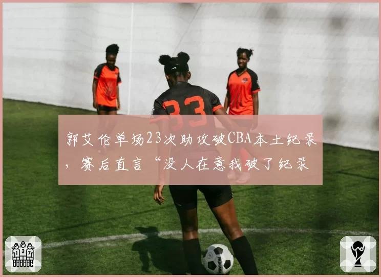 郭艾伦单场23次助攻破CBA本土纪录，赛后直言“没人在意我破了纪录”