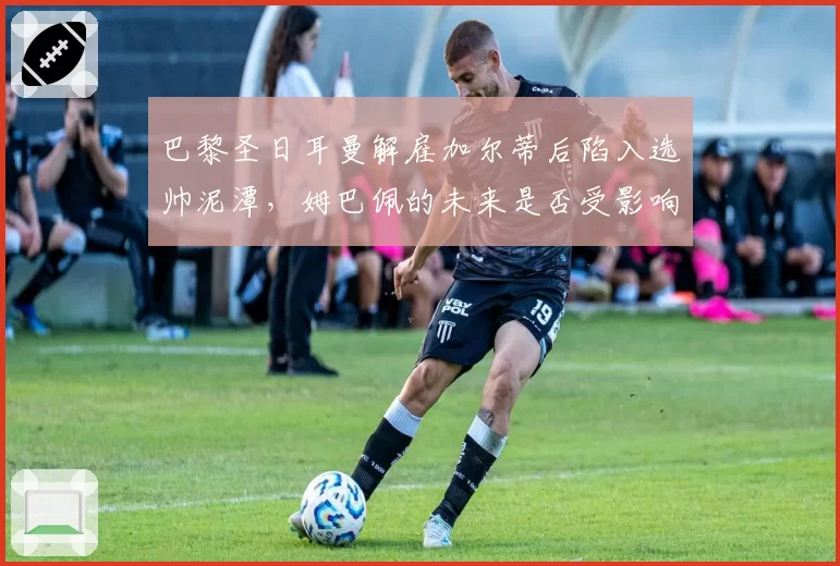 巴黎圣日耳曼解雇加尔蒂后陷入选帅泥潭,姆巴佩的未来是否受影响?