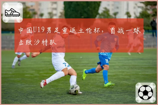 中国U19男足重返土伦杯,首战一球击败沙特队