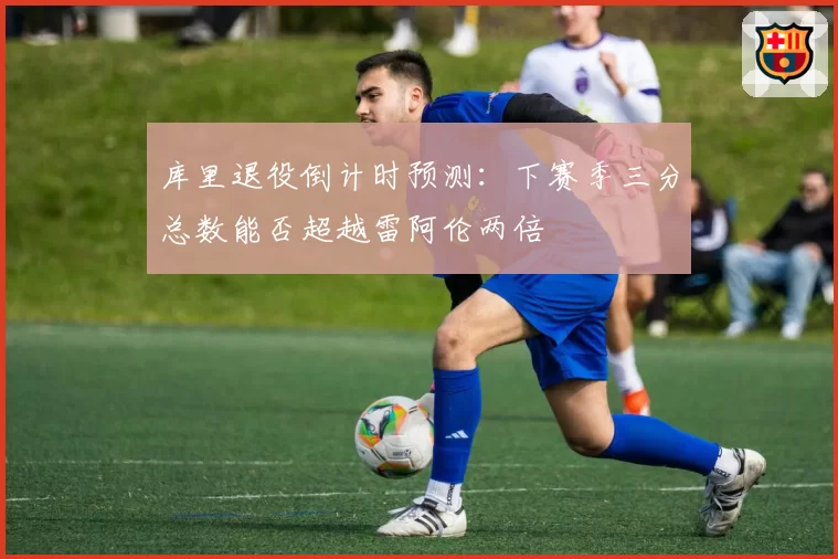 库里退役倒计时预测:下赛季三分总数能否超越雷阿伦两倍