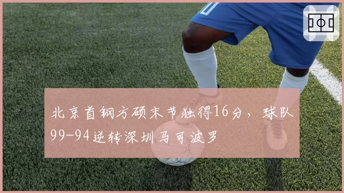 北京首钢方硕末节独得16分，球队99-94逆转深圳马可波罗