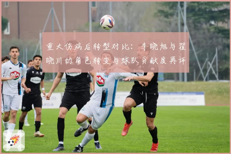 重大伤病后转型对比:李晓旭与翟晓川的角色转变与球队贡献度再评估