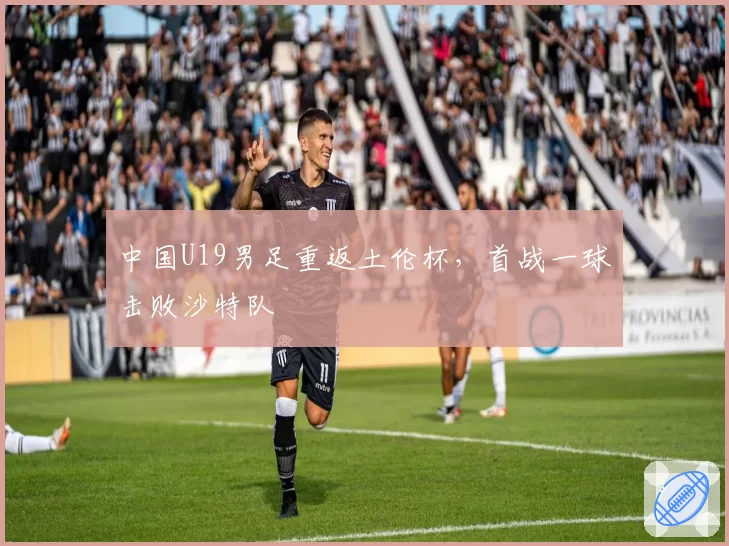 中国U19男足重返土伦杯,首战一球击败沙特队