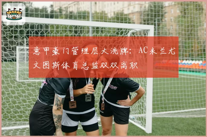 意甲豪门管理层大洗牌:AC米兰尤文图斯体育总监双双离职