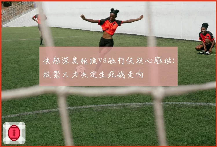 快船深度轮换vs独行侠核心驱动:板凳火力决定生死战走向