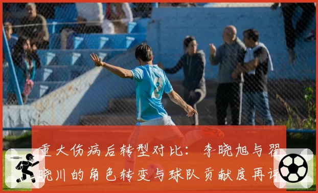 重大伤病后转型对比：李晓旭与翟晓川的角色转变与球队贡献度再评估