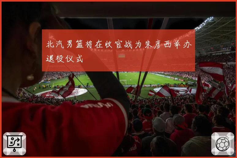 北汽男篮将在收官战为朱彦西举办退役仪式