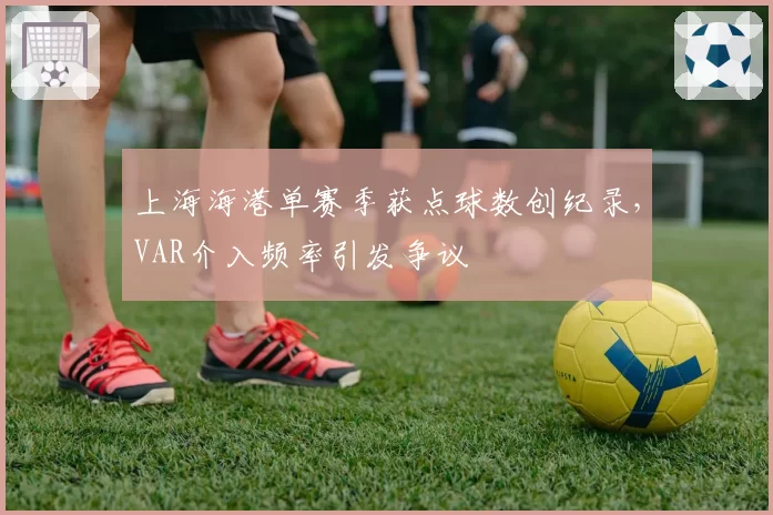 上海海港单赛季获点球数创纪录,VAR介入频率引发争议