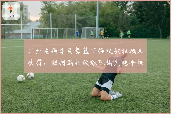 广州龙狮李炎哲篮下强攻被拉拽未吹罚,裁判漏判致球队错失绝平机会?